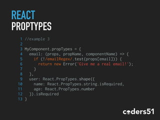 REACT
PROPTYPES
1 //example 3
2
3 MyComponent.propTypes = {
4 email: (props, propName, componentName) => {
5 if (!/emailRegex/.test(props[email])) {
6 return new Error('Give me a real email!');
7 }
8 },
9 user: React.PropTypes.shape({
10 name: React.PropTypes.string.isRequired,
11 age: React.PropTypes.number
12 }).isRequired
13 }
 