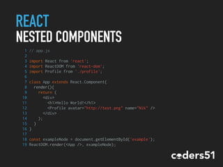 REACT
NESTED COMPONENTS
1 // app.js
2
3 import React from 'react';
4 import ReactDOM from 'react-dom';
5 import Profile from './profile';
6
7 class App extends React.Component{
8 render(){
9 return (
10 <div>
11 <h1>Hello World!</h1>
12 <Profile avatar="http://test.png" name="Nik" />
13 </div>
14 );
15 }
16 }
17
18 const exampleNode = document.getElementById('example');
19 ReactDOM.render(<App />, exampleNode);
 