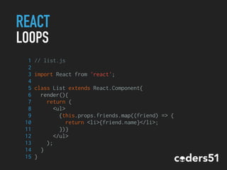 REACT
LOOPS
1 // list.js
2
3 import React from 'react';
4
5 class List extends React.Component{
6 render(){
7 return (
8 <ul>
9 {this.props.friends.map((friend) => {
10 return <li>{friend.name}</li>;
11 })}
12 </ul>
13 );
14 }
15 }
 