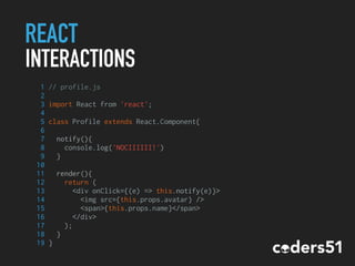 REACT
INTERACTIONS
1 // profile.js
2
3 import React from 'react';
4
5 class Profile extends React.Component{
6
7 notify(){
8 console.log('NOCIIIIII!')
9 }
10
11 render(){
12 return (
13 <div onClick={(e) => this.notify(e)}>
14 <img src={this.props.avatar} />
15 <span>{this.props.name}</span>
16 </div>
17 );
18 }
19 }
 