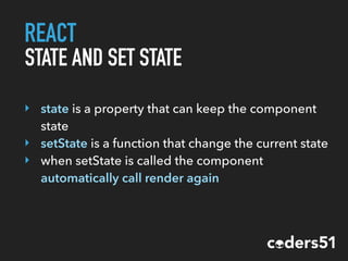 REACT
STATE AND SET STATE
‣ state is a property that can keep the component
state
‣ setState is a function that change the current state
‣ when setState is called the component
automatically call render again
 