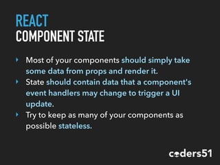 REACT
COMPONENT STATE
‣ Most of your components should simply take
some data from props and render it.
‣ State should contain data that a component's
event handlers may change to trigger a UI
update.
‣ Try to keep as many of your components as
possible stateless.
 
