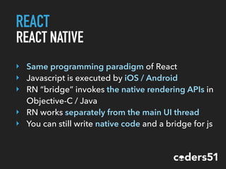 REACT
REACT NATIVE
‣ Same programming paradigm of React
‣ Javascript is executed by iOS / Android
‣ RN “bridge” invokes the native rendering APIs in
Objective-C / Java
‣ RN works separately from the main UI thread
‣ You can still write native code and a bridge for js
 