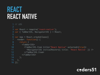 REACT
REACT NATIVE
1 // iOS
2
3 var React = require('react-native');
4 var { TabBarIOS, NavigatorIOS } = React;
5
6 var App = React.createClass({
7 render: function() {
8 return (
9 <TabBarIOS>
10 <TabBarIOS.Item title="React Native" selected={true}>
11 <NavigatorIOS initialRoute={{ title: 'React Native' }} />
12 </TabBarIOS.Item>
13 </TabBarIOS>
14 );
15 },
16 });
 