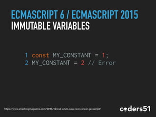 ECMASCRIPT 6 / ECMASCRIPT 2015
IMMUTABLE VARIABLES
1 const MY_CONSTANT = 1;
2 MY_CONSTANT = 2 // Error
https://www.smashingmagazine.com/2015/10/es6-whats-new-next-version-javascript/
 
