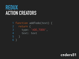 REDUX
ACTION CREATORS
1 function addTodo(text) {
2 return {
3 type: 'ADD_TODO',
4 text: text
5 }
6 }
 