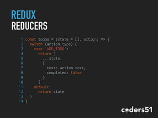 REDUX
REDUCERS
1 const todos = (state = [], action) => {
2 switch (action.type) {
3 case 'ADD_TODO':
4 return [
5 ...state,
6 {
7 text: action.text,
8 completed: false
9 }
10 ]
11 default:
12 return state
13 }
14 }
 