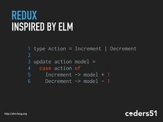 REDUX
INSPIRED BY ELM
1 type Action = Increment | Decrement
2
3 update action model =
4 case action of
5 Increment -> model + 1
6 Decrement -> model - 1
http://elm-lang.org
 
