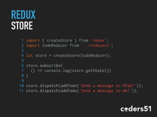 REDUX
STORE
1 import { createStore } from 'redux';
2 import todoReducer from '../reducers';
3
4 let store = createStore(todoReducer);
5
6 store.subscribe(
7 () => console.log(store.getState())
8 )
9
10 store.dispatch(addTodo('Send a message to GPad!'));
11 store.dispatch(addTodo('Send a message to mk!'));
 