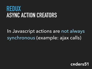 REDUX
ASYNC ACTION CREATORS
In Javascript actions are not always
synchronous (example: ajax calls)
 