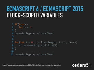 ECMASCRIPT 6 / ECMASCRIPT 2015
BLOCK-SCOPED VARIABLES
1 if(true) {
2 let x = 1;
3 }
4 console.log(x); // undefined
5
6
7 for(let i = 0, l = list.length; i < l; i++) {
8 // do something with list[i]
9 }
10
11 console.log(i); // undefined
https://www.smashingmagazine.com/2015/10/es6-whats-new-next-version-javascript/
 