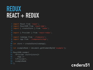 REDUX
REACT + REDUX
1 import React from 'react';
2 import ReactDOM from 'react-dom';
3 import { createStore } from 'redux';
4
5 import { Provider } from 'react-redux';
6
7 import todoApp from './reducers';
8 import App from './components/App';
9
10 let store = createStore(todoApp);
11
12 let exampleNode = document.getElementById('example');
13
14 ReactDOM.render(
15 <Provider store={store}>
16 <App />
17 </Provider>,
18 exampleNode
19 );
 