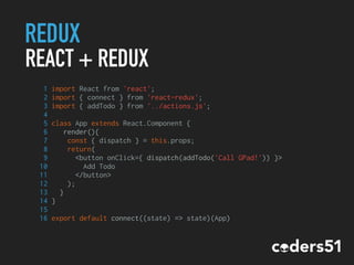 REDUX
REACT + REDUX
1 import React from 'react';
2 import { connect } from 'react-redux';
3 import { addTodo } from '../actions.js';
4
5 class App extends React.Component {
6 render(){
7 const { dispatch } = this.props;
8 return(
9 <button onClick={ dispatch(addTodo('Call GPad!')) }>
10 Add Todo
11 </button>
12 );
13 }
14 }
15
16 export default connect((state) => state)(App)
 