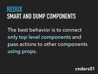 REDUX
SMART AND DUMP COMPONENTS
The best behavior is to connect
only top level components and
pass actions to other components
using props.
 