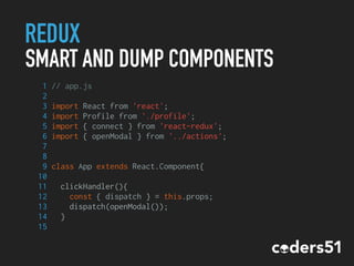 REDUX
SMART AND DUMP COMPONENTS
1 // app.js
2
3 import React from 'react';
4 import Profile from './profile';
5 import { connect } from 'react-redux';
6 import { openModal } from '../actions';
7
8
9 class App extends React.Component{
10
11 clickHandler(){
12 const { dispatch } = this.props;
13 dispatch(openModal());
14 }
15
 