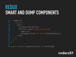 REDUX
SMART AND DUMP COMPONENTS
16 render(){
17 return (
18 <div>
19 <h1>Hello World!</h1>
20 <Profile avatar="http://test.png"
21 name="Nik"
22 onImageClick={() => this.clickHandler()}/>
23 </div>
24 );
25 }
26 }
27
28 export default connect((state) => state)(App)
 