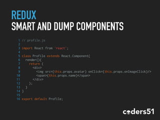 REDUX
SMART AND DUMP COMPONENTS
1 // profile.js
2
3 import React from 'react';
4
5 class Profile extends React.Component{
6 render(){
7 return (
8 <div>
9 <img src={this.props.avatar} onClick={this.props.onImageClick}/>
10 <span>{this.props.name}</span>
11 </div>
12 );
13 }
14 }
15
16 export default Profile;
 