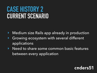 CASE HISTORY 2
CURRENT SCENARIO
‣ Medium size Rails app already in production
‣ Growing ecosystem with several different
applications
‣ Need to share some common basic features
between every application
 