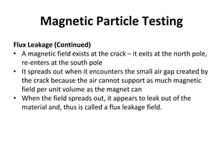Magnetic Particle Testing
Flux Leakage (Continued)
• A magnetic field exists at the crack – it exits at the north pole,
re-enters at the south pole
• It spreads out when it encounters the small air gap created by
the crack because the air cannot support as much magnetic
field per unit volume as the magnet can
• When the field spreads out, it appears to leak out of the
material and, thus is called a flux leakage field.
 