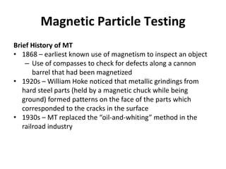 Magnetic Particle Testing
Brief History of MT
• 1868 – earliest known use of magnetism to inspect an object
– Use of compasses to check for defects along a cannon
barrel that had been magnetized
• 1920s – William Hoke noticed that metallic grindings from
hard steel parts (held by a magnetic chuck while being
ground) formed patterns on the face of the parts which
corresponded to the cracks in the surface
• 1930s – MT replaced the “oil-and-whiting” method in the
railroad industry
 