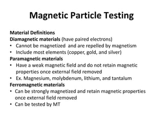 Magnetic Particle Testing
Material Definitions
Diamagnetic materials (have paired electrons)
• Cannot be magnetized and are repelled by magnetism
• Include most elements (copper, gold, and silver)
Paramagnetic materials
• Have a weak magnetic field and do not retain magnetic
properties once external field removed
• Ex. Magnesium, molybdenum, lithium, and tantalum
Ferromagnetic materials
• Can be strongly magnetized and retain magnetic properties
once external field removed
• Can be tested by MT
 