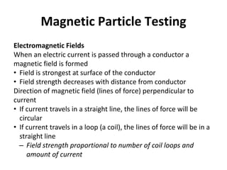Magnetic Particle Testing
Electromagnetic Fields
When an electric current is passed through a conductor a
magnetic field is formed
• Field is strongest at surface of the conductor
• Field strength decreases with distance from conductor
Direction of magnetic field (lines of force) perpendicular to
current
• If current travels in a straight line, the lines of force will be
circular
• If current travels in a loop (a coil), the lines of force will be in a
straight line
– Field strength proportional to number of coil loops and
amount of current
 