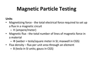Magnetic Particle Testing
Units
• Magnetizing force - the total electrical force required to set up
a flux in a magnetic circuit
– H (ampere/meter)
• Magnetic flux - the total number of lines of magnetic force in
a material
– Ф (weber = tesla/square meter in SI; maxwell in CGS)
• Flux density – flux per unit area through an element
– B (tesla in SI units; gauss in CGS)
 