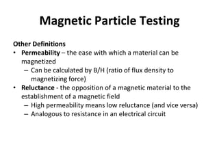 Magnetic Particle Testing
Other Definitions
• Permeability – the ease with which a material can be
magnetized
– Can be calculated by B/H (ratio of flux density to
magnetizing force)
• Reluctance - the opposition of a magnetic material to the
establishment of a magnetic field
– High permeability means low reluctance (and vice versa)
– Analogous to resistance in an electrical circuit
 