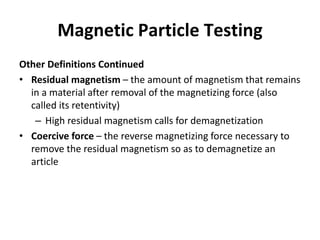 Magnetic Particle Testing
Other Definitions Continued
• Residual magnetism – the amount of magnetism that remains
in a material after removal of the magnetizing force (also
called its retentivity)
– High residual magnetism calls for demagnetization
• Coercive force – the reverse magnetizing force necessary to
remove the residual magnetism so as to demagnetize an
article
 