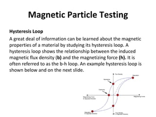Magnetic Particle Testing
Hysteresis Loop
A great deal of information can be learned about the magnetic
properties of a material by studying its hysteresis loop. A
hysteresis loop shows the relationship between the induced
magnetic flux density (b) and the magnetizing force (h). It is
often referred to as the b-h loop. An example hysteresis loop is
shown below and on the next slide.
 