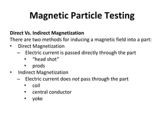 Magnetic Particle Testing
Direct Vs. Indirect Magnetization
There are two methods for inducing a magnetic field into a part:
• Direct Magnetization
– Electric current is passed directly through the part
• “head shot”
• prods
• Indirect Magnetization
– Electric current does not pass through the part
• coil
• central conductor
• yoke
 