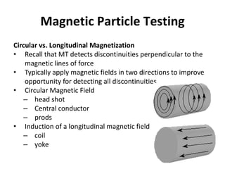 Magnetic Particle Testing
Circular vs. Longitudinal Magnetization
• Recall that MT detects discontinuities perpendicular to the
magnetic lines of force
• Typically apply magnetic fields in two directions to improve
opportunity for detecting all discontinuities
• Circular Magnetic Field
– head shot
– Central conductor
– prods
• Induction of a longitudinal magnetic field
– coil
– yoke
 