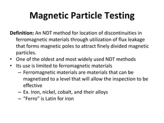 Magnetic Particle Testing
Definition: An NDT method for location of discontinuities in
ferromagnetic materials through utilization of flux leakage
that forms magnetic poles to attract finely divided magnetic
particles.
• One of the oldest and most widely used NDT methods
• Its use is limited to ferromagnetic materials
– Ferromagnetic materials are materials that can be
magnetized to a level that will allow the inspection to be
effective
– Ex. Iron, nickel, cobalt, and their alloys
– “Ferro” is Latin for iron
 
