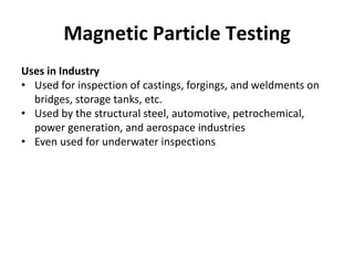 Magnetic Particle Testing
Uses in Industry
• Used for inspection of castings, forgings, and weldments on
bridges, storage tanks, etc.
• Used by the structural steel, automotive, petrochemical,
power generation, and aerospace industries
• Even used for underwater inspections
 