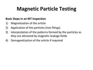 Magnetic Particle Testing
Basic Steps in an MT Inspection
1) Magnetization of the article
2) Application of the particles (iron filings)
3) Interpretation of the patterns formed by the particles as
they are attracted by magnetic leakage fields
4) Demagnetization of the article if required
 