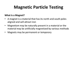 Magnetic Particle Testing
What is a Magnet?
• A magnet is a material that has its north and south poles
aligned and will attract iron
• Magnetism may be naturally present in a material or the
material may be artificially magnetized by various methods
• Magnets may be permanent or temporary
 