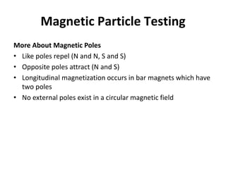 Magnetic Particle Testing
More About Magnetic Poles
• Like poles repel (N and N, S and S)
• Opposite poles attract (N and S)
• Longitudinal magnetization occurs in bar magnets which have
two poles
• No external poles exist in a circular magnetic field
 