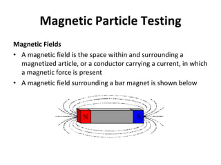 Magnetic Particle Testing
Magnetic Fields
• A magnetic field is the space within and surrounding a
magnetized article, or a conductor carrying a current, in which
a magnetic force is present
• A magnetic field surrounding a bar magnet is shown below
 