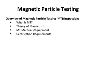 Magnetic Particle Testing
Overview of Magnetic Particle Testing (MT)/Inspection:
 What is MT?
 Theory of Magnetism
 MT ...