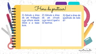 1) Calcule a área
de um triângulo
cuja altura mede
10cm e a base
6cm.
2) Calcule a área
de um círculo
cujo raio é igual a
12 metros.
3) Qual a área do
quadrado de lado
6?
 