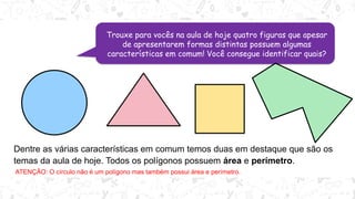 Trouxe para vocês na aula de hoje quatro figuras que apesar
de apresentarem formas distintas possuem algumas
características em comum! Você consegue identificar quais?
Dentre as várias características em comum temos duas em destaque que são os
temas da aula de hoje. Todos os polígonos possuem área e perímetro.
ATENÇÃO: O círculo não é um polígono mas também possui área e perímetro.
 
