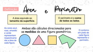 Ambos são cálculos direcionados para
as medidas de uma figura geométrica.
A área equivale ao
tamanho da superfície.
O perímetro é a soma
de todos os lados.
As cores azul,
rosa, amarelo
e verde
representam
respectivame
nte a área de
cada figura.
O contorno
em preto de
cada figura
representa o
perímetro.
Definição
 
