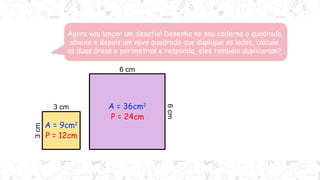 Agora vou lançar um desafio! Desenhe no seu caderno o quadrado
abaixo e depois um novo quadrado que duplique os lados, calcule
as duas áreas e perímetros e responda, eles também duplicaram?
3 cm
3
cm
6 cm
6
cm
A = 9cm2
P = 12cm
A = 36cm2
P = 24cm
Note que o perímetro duplicou
já a área quadruplicou! Será
que isso acontece sempre?
 