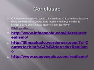  O Realismo é uma reação contra o Romantismo. O Romantismo indicava 
muito sentimentalismo, o Realismo mostra o caráter ,é a critica do 
homem e a arte que os nossos próprios olhos podem ver. 
 Bibliografia: 
 http://www.infoescola.com/literatura/r 
ealismo/ 
 http://lilimachado.wordpress.com/?s=C 
ontexto+hist%C3%B3rico+do+Realism 
o 
 http://www.suapesquisa.com/realismo/ 
