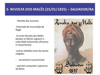 3- REVOLTA DOS MALÊS (25/01/1835) – SALVADOR/BA
- Revolta dos escravos
-Chamada de Insurreição de
Nagô
-O nome Revolta dos Malês
porque os líderes seguiam o
culto Malê (elementos africanos
e muçulmanos)
-outros rebeldes eram de outras
religiões
- escravismo e preconceito
- queriam conquistar o governo
da Bahia
 