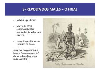 3- REVOLTA DOS MALÊS – O FINAL
- os Malês perderam
- Março de 1835:
africanos libertos
mandados de volta para
a África
- até os inocentes foram
expulsos da Bahia
-objetivo do governo era
fazer o “branqueamento”
da sociedade (segundo
João José Reis)
 
