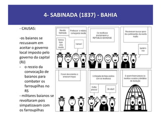 4- SABINADA (1837) - BAHIA
- CAUSAS:
-os baianos se
recusavam em
aceitar o governo
local imposto pelo
governo da capital
(RJ)
- o receio da
convocação de
baianos para
combater os
farroupilhas no
RS
- militares baianos se
revoltaram pois
simpatizavam com
os farroupilhas
 