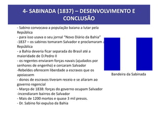 4- SABINADA (1837) – DESENVOLVIMENTO E
CONCLUSÃO
- Sabino convocava a população baiana a lutar pela
República
- para isso usava o seu jornal “Novo Diário da Bahia”
-1837 – os sabinos tomaram Salvador e proclamaram a
República
- a Bahia deveria ficar separada do Brasil até a
maioridade de D.Pedro II
- os regentes enviaram forças navais (ajudados por
senhores de engenho) e cercaram Salvador
-Rebeldes oferecem liberdade a escravos que os
apoiassem
- donos de escravos tiveram receio e se aliaram ao
governo regencial
- Março de 1838: forças do governo ocupam Salvador
-incendiaram bairros de Salvador
- Mais de 1200 mortos e quase 3 mil presos.
- Dr. Sabino foi expulso da Bahia
Bandeira da Sabinada
 