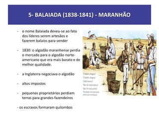 5- BALAIADA (1838-1841) - MARANHÃO
- o nome Balaiada deveu-se ao fato
dos líderes serem artesãos e
fazerem balaios para vender
- 1830: o algodão maranhense perdia
o mercado para o algodão norte-
americano que era mais barato e de
melhor qualidade.
- a Inglaterra negociava o algodão
- altos impostos
- pequenos proprietários perdiam
terras para grandes fazendeiros
- os escravos formaram quilombos
 