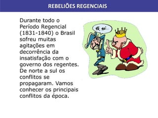 REBELIÕES REGENCIAIS
Durante todo o
Período Regencial
(1831-1840) o Brasil
sofreu muitas
agitações em
decorrência da
insatisfação com o
governo dos regentes.
De norte a sul os
conflitos se
propagaram. Vamos
conhecer os principais
conflitos da época.
 